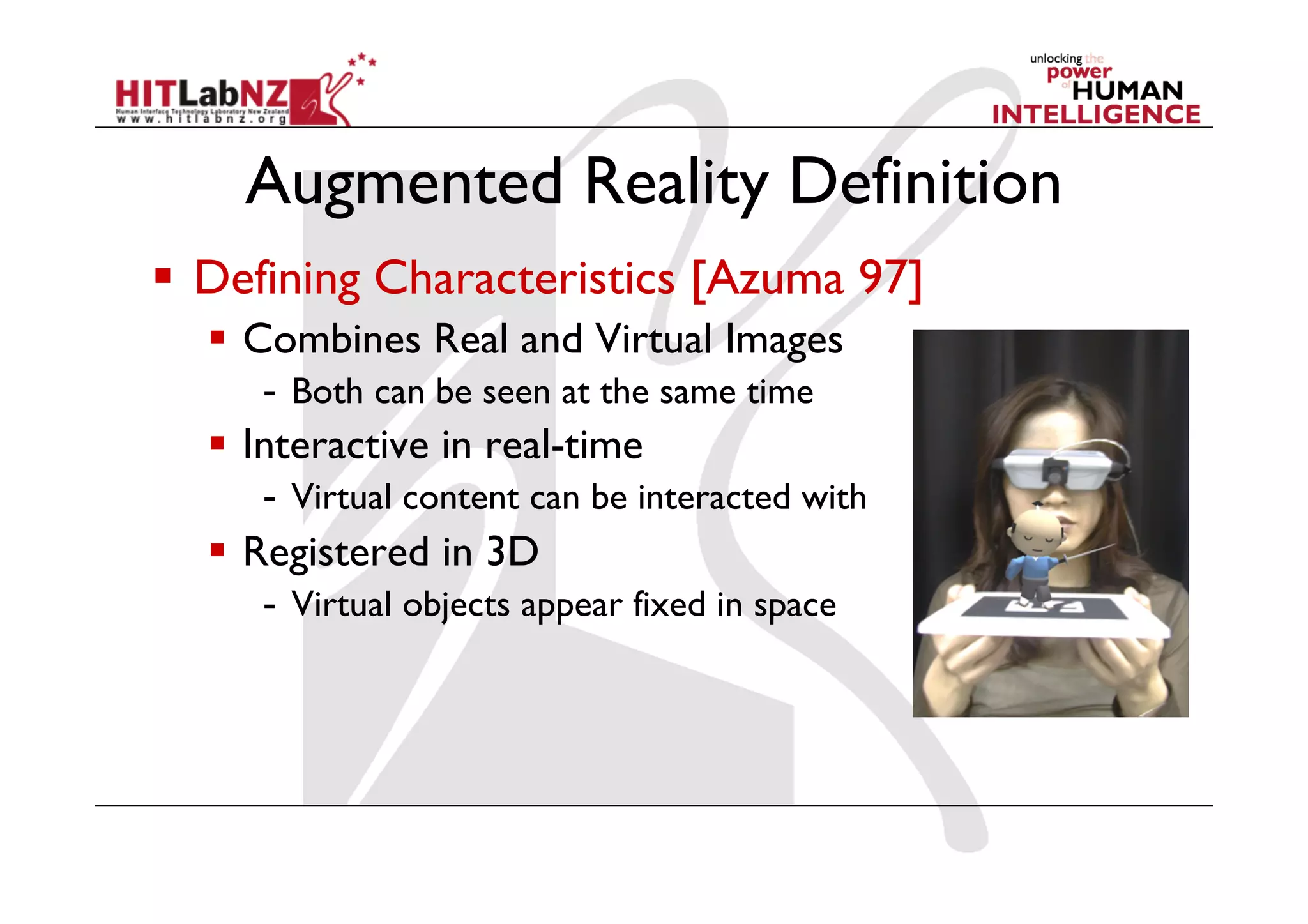 Augmented Reality Definition
  Defining Characteristics [Azuma 97]
    Combines Real and Virtual Images
     -  Both can be seen at the same time
    Interactive in real-time
     -  Virtual content can be interacted with
    Registered in 3D
     -  Virtual objects appear fixed in space
 