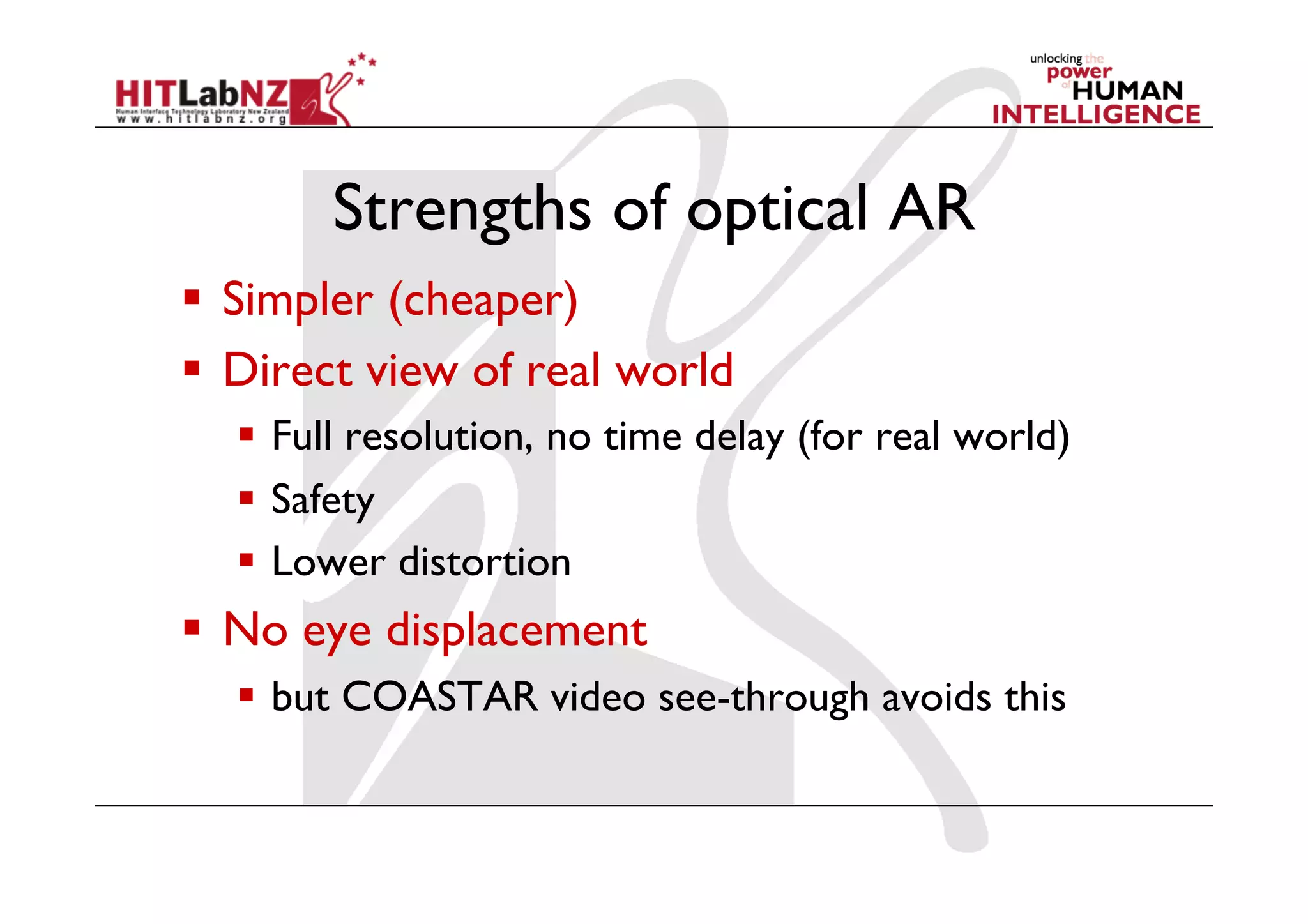 Strengths of optical AR
  Simpler (cheaper)
  Direct view of real world
    Full resolution, no time delay (for real world)
    Safety
    Lower distortion
  No eye displacement
    but COASTAR video see-through avoids this
 