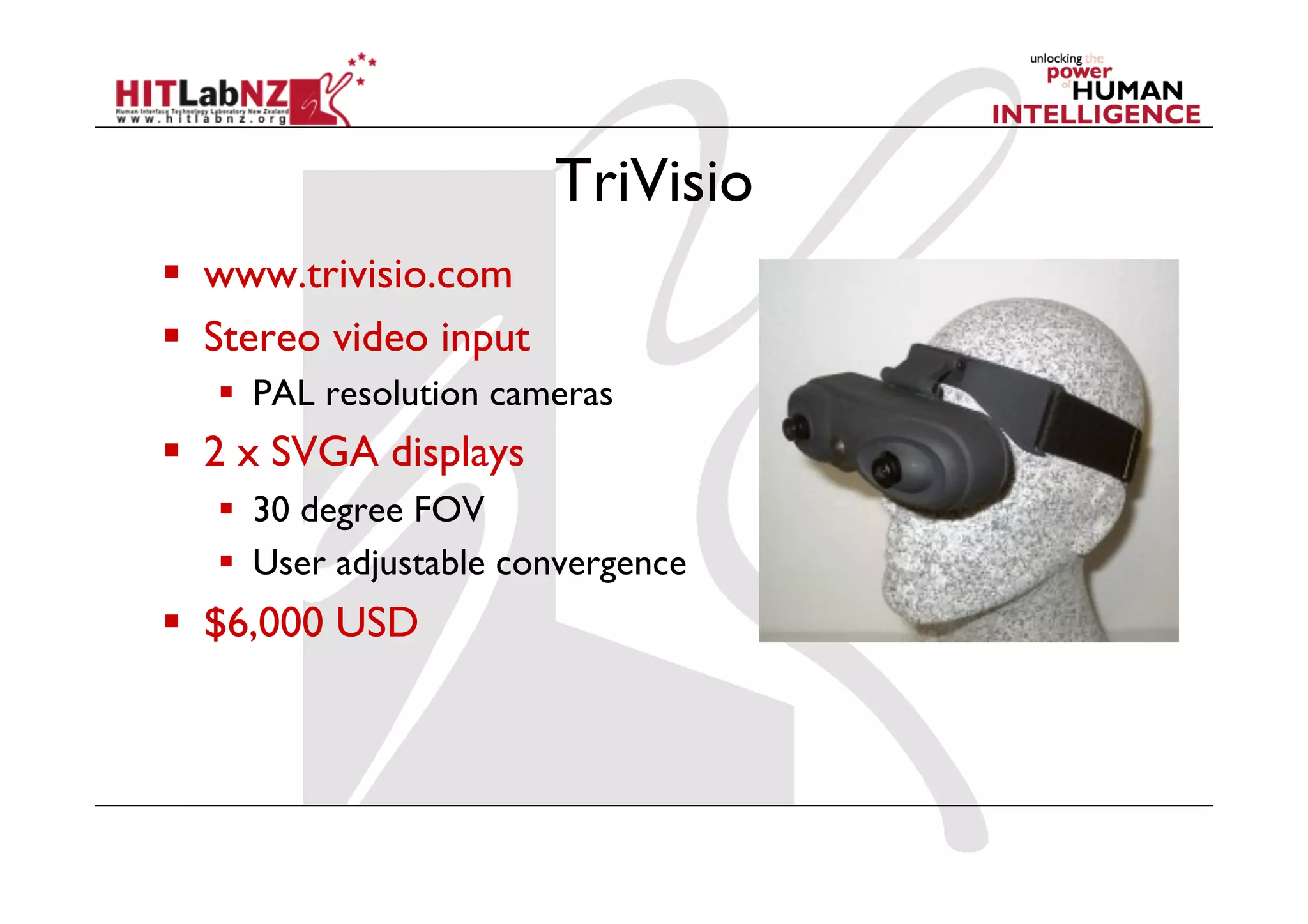 TriVisio
  www.trivisio.com
  Stereo video input
     PAL resolution cameras
  2 x SVGA displays
     30 degree FOV
     User adjustable convergence
  $6,000 USD
 