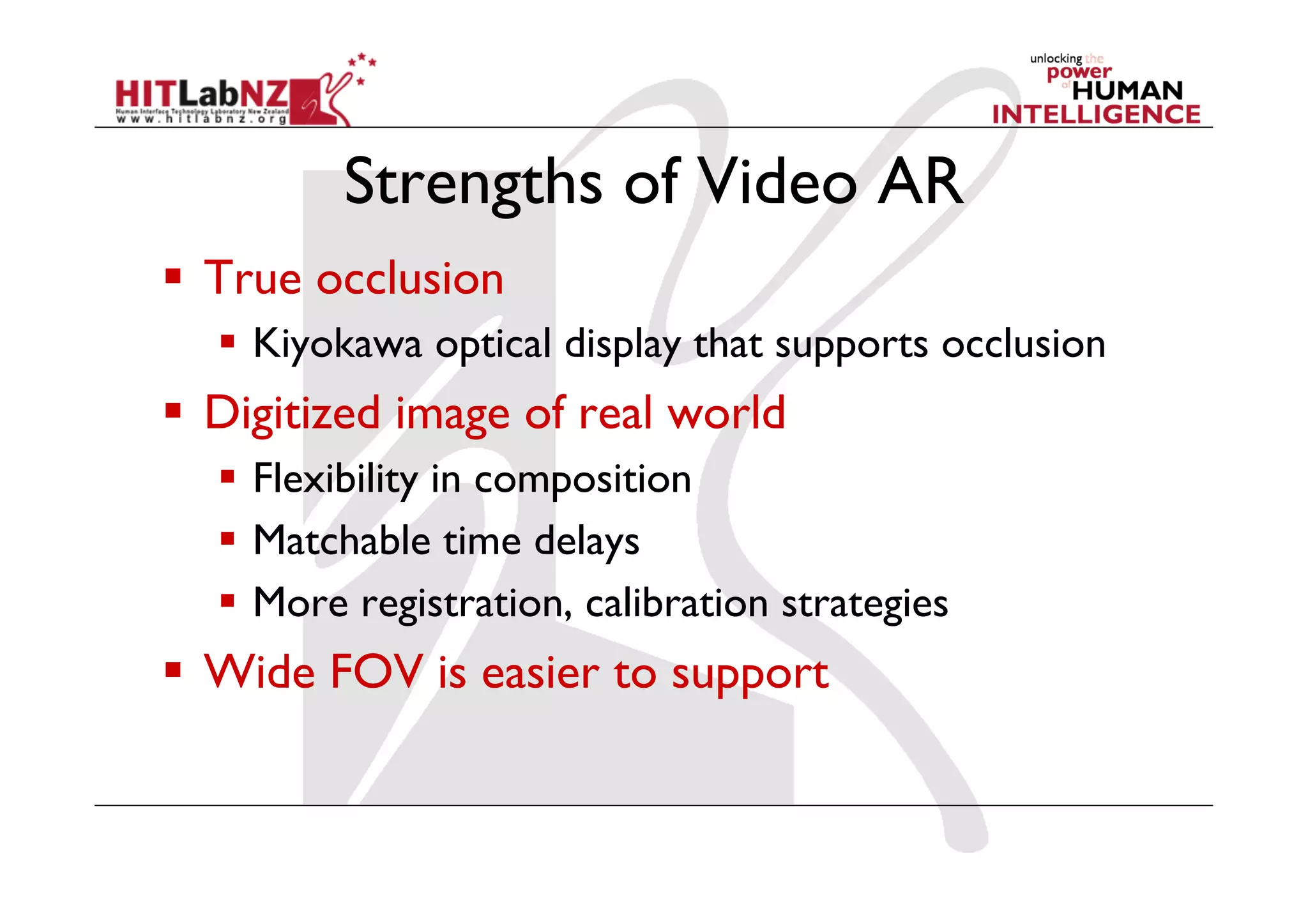 Strengths of Video AR
  True occlusion
    Kiyokawa optical display that supports occlusion
  Digitized image of real world
    Flexibility in composition
    Matchable time delays
    More registration, calibration strategies
  Wide FOV is easier to support
 