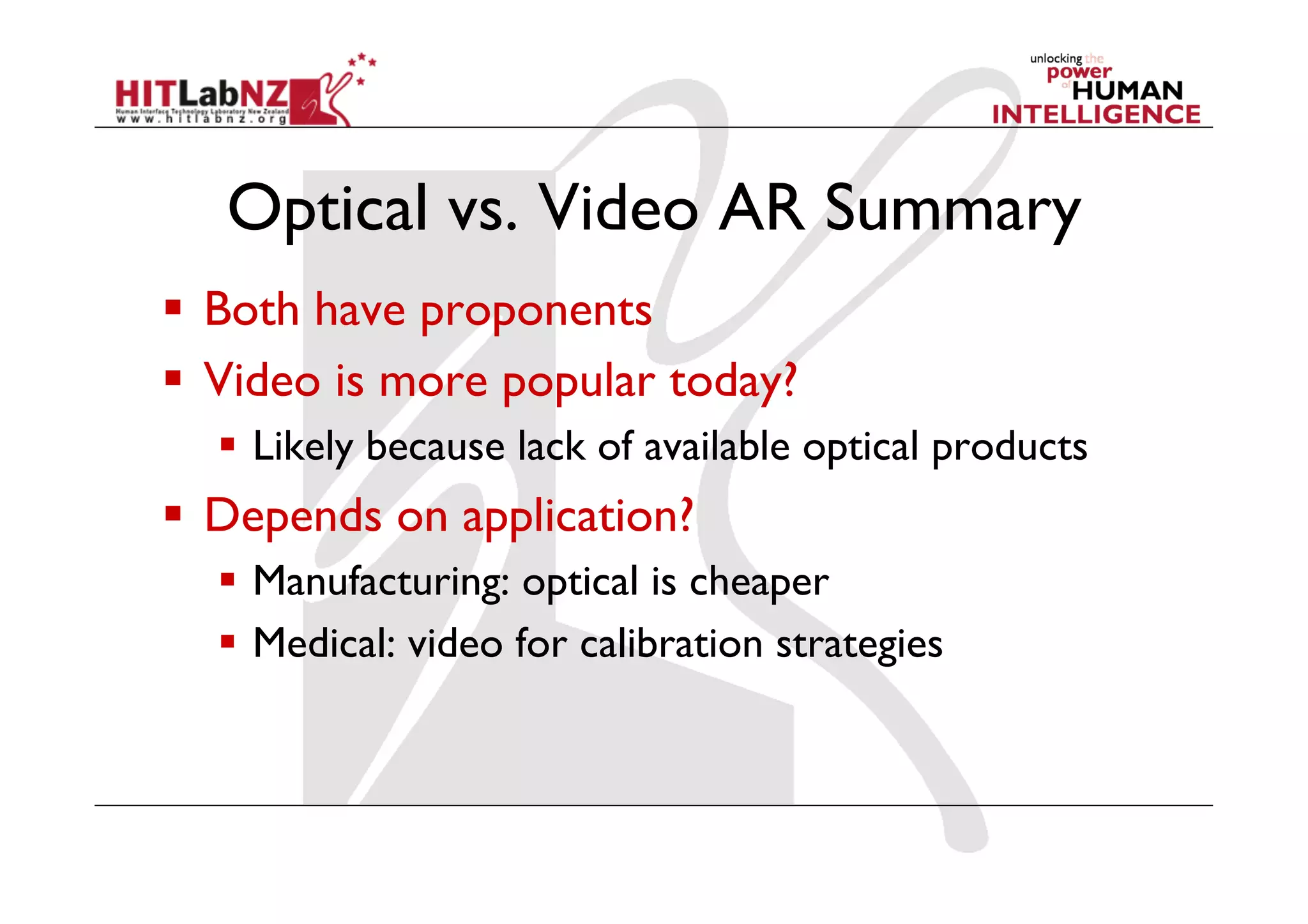 Optical vs. Video AR Summary
  Both have proponents
  Video is more popular today?
    Likely because lack of available optical products
  Depends on application?
    Manufacturing: optical is cheaper
    Medical: video for calibration strategies
 