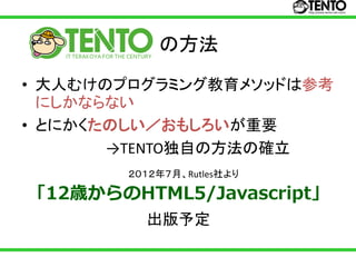 の方法
• 大人むけのプログラミング教育メソッドは参考
  にしかならない
• とにかくたのしい／おもしろいが重要
       →TENTO独自の方法の確立
       ２０１２年７月、Rutles社より

「12歳からのHTML5/Javascript」
         出版予定
 