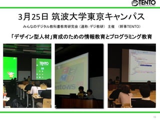 3月25日 筑波大学東京キャンパス
  みんなのデジタル教科書教育研究会 （通称：デジ教研） 主催 （幹事TENTO）


「デザイン型人材」育成のための情報教育とプログラミング教育




                                            11
 