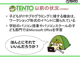 以前の状況（ほぼ現況）
• 子どもがITやプログラミングに接する機会は、
  ワークショップ形式のイベントに限られている
• 学校のパソコン授業やパソコンスクールの子
  ども部門ではMicrosoft Officeを学習


 ほんとにそれで
 いいんだろうか？


                              3
 