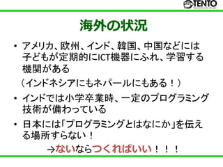 海外の状況
• アメリカ、欧州、インド、韓国、中国などには
  子どもが定期的にICT機器にふれ、学習する
  機関がある
  （インドネシアにもネパールにもある！）
• インドでは小学卒業時、一定のプログラミング
  技術が備わっている
• 日本には「プログラミングとはなにか」を伝え
  る場所すらない！
     →ないならつくればいい！！！
 