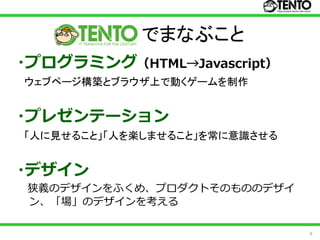でまなぶこと
・プログラミング（HTML→Javascript）
ウェブページ構築とブラウザ上で動くゲームを制作


・プレゼンテーション
「人に見せること」「人を楽しませること」を常に意識させる


・デザイン
 狭義のデザインをふくめ、プロダクトそのもののデザイ
 ン、「場」のデザインを考える

                               9
 
