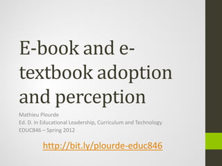E-book and e-
textbook adoption
and perception
Mathieu Plourde
Ed. D. in Educational Leadership, Curriculum and Technology
EDUC846 – Spring 2012

         http://bit.ly/plourde-educ846
 
