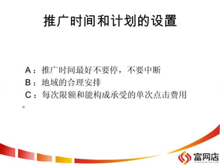 推广时间和计划的设置


A ：推广时间最好不要停，不要中断
B ：地域的合理安排
C ：每次限额和能构成承受的单次点击费用
。
 