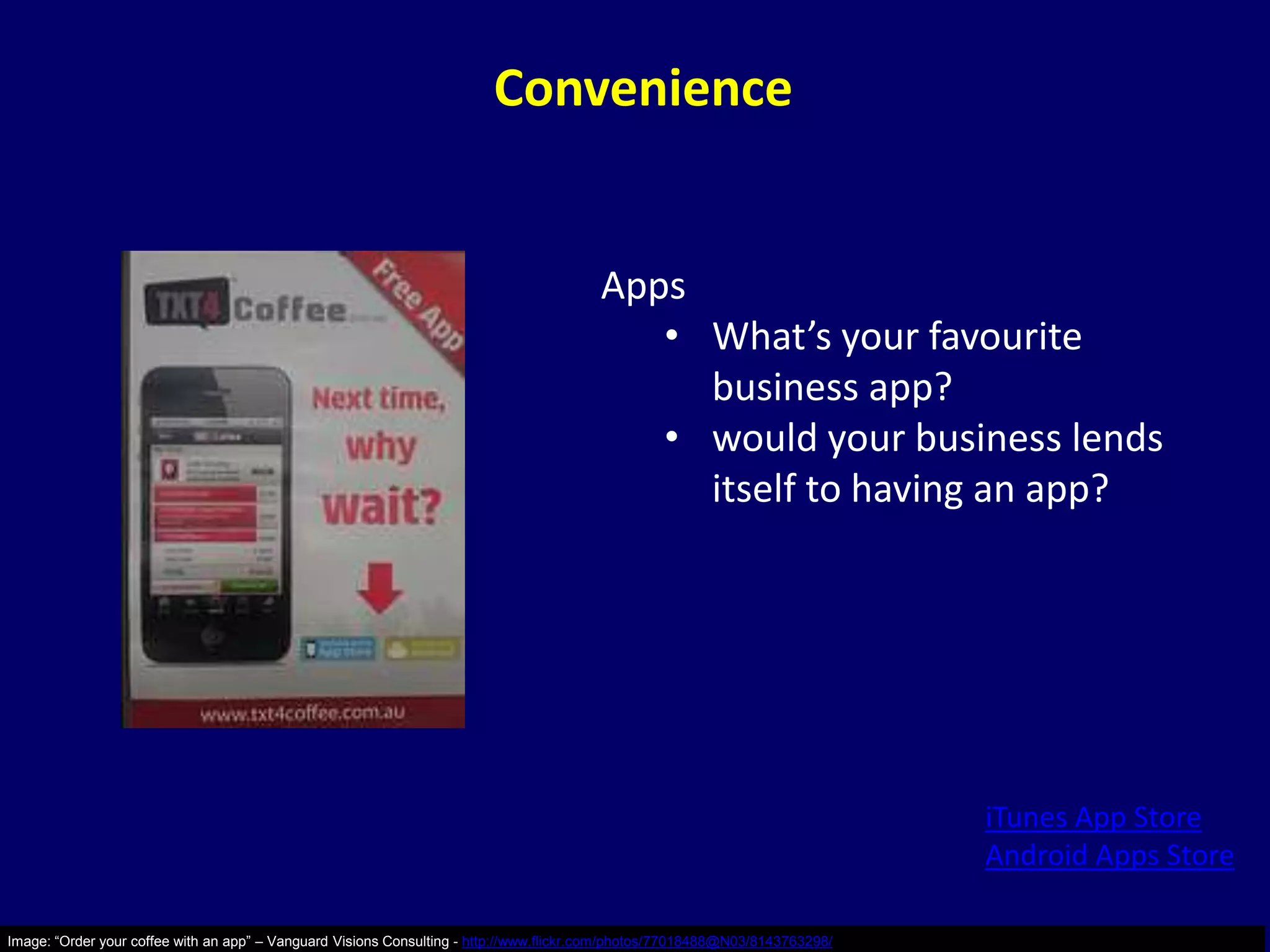 Convenience


                                                                                         Apps
                                                                                            • What’s your favourite
                                                                                              business app?
                                                                                            • would your business lends
                                                                                              itself to having an app?




                                                                                                                               iTunes App Store
                                                                                                                               Android Apps Store

Image: “Order your coffee with an app” – Vanguard Visions Consulting - http://www.flickr.com/photos/77018488@N03/8143763298/
 