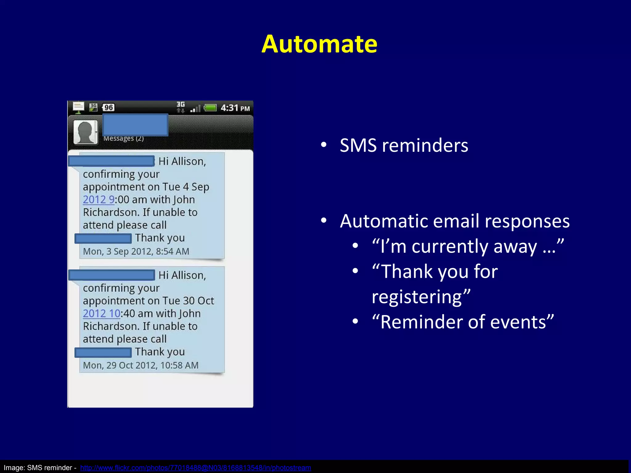 Automate


                                                                                            • SMS reminders


                                                                                            • Automatic email responses
                                                                                               • “I’m currently away …”
                                                                                               • “Thank you for
                                                                                                 registering”
                                                                                               • “Reminder of events”




Image: SMS reminder - http://www.flickr.com/photos/77018488@N03/8168813548/in/photostream
 