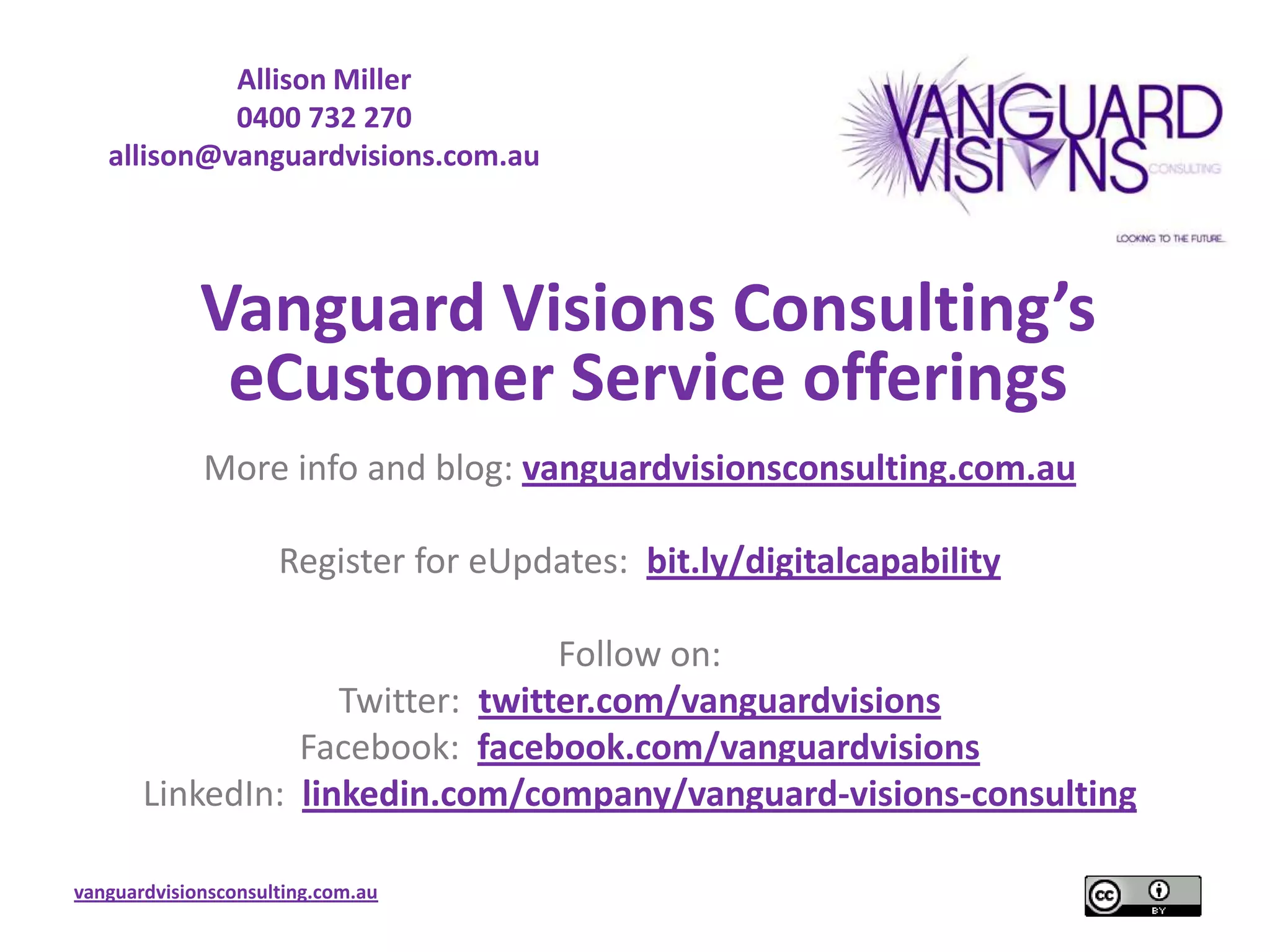 Allison Miller
            0400 732 270
   allison@vanguardvisions.com.au




             Vanguard Visions Consulting’s
              eCustomer Service offerings
             More info and blog: vanguardvisionsconsulting.com.au

                     Register for eUpdates: bit.ly/digitalcapability

                                  Follow on:
                    Twitter: twitter.com/vanguardvisions
                 Facebook: facebook.com/vanguardvisions
       LinkedIn: linkedin.com/company/vanguard-visions-consulting

vanguardvisionsconsulting.com.au
 