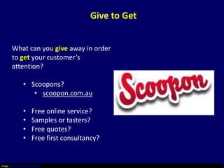 Give to Get


        What can you give away in order
        to get your customer’s
        attention?

                  • Scoopons?
                     • scoopon.com.au

                  •      Free online service?
                  •      Samples or tasters?
                  •      Free quotes?
                  •      Free first consultancy?


Image: http://www.scoopon.com.au/
 