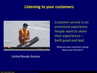 Listening to your customers


                                                                           Customer service is an
                                                                           emotional experience.
                                                                           People want to share
                                                                           their experiences –
                                                                           both good and bad.
                                                                            What are your customers saying
                                                                                about your business?

                    United Breaks Guitars



Video: United Breaks Guitars: http://www.youtube.com/watch?v=5YGc4zOqozo
 