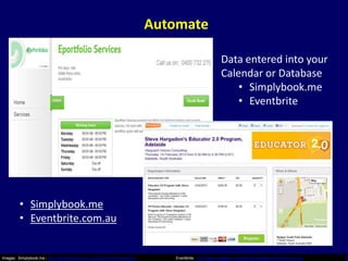 Automate

                                                                                                          Data entered into your
                                                                                                          Calendar or Database
                                                                                                              • Simplybook.me
                                                                                                              • Eventbrite




         • Simplybook.me
         • Eventbrite.com.au


Images: Simplybook.me - http://eportfolioservices.simplybook.me/index/about      Eventbrite: http://steve-hargadon-educator20-adelaide.eventbrite.com.au/
 