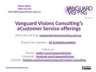 Allison Miller
            0400 732 270
   allison@vanguardvisions.com.au




             Vanguard Visions Consulting’s
              eCustomer Service offerings
             More info and blog: vanguardvisionsconsulting.com.au

                     Register for eUpdates: bit.ly/digitalcapability

                                  Follow on:
                    Twitter: twitter.com/vanguardvisions
                 Facebook: facebook.com/vanguardvisions
       LinkedIn: linkedin.com/company/vanguard-visions-consulting

vanguardvisionsconsulting.com.au
 