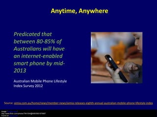 Anytime, Anywhere


              Predicated that
              between 80-85% of
              Australians will have
              an internet-enabled
              smart phone by mid-
              2013
              Australian Mobile Phone Lifestyle
              Index Survey 2012



   Source: aimia.com.au/home/news/member-news/aimia-releases-eighth-annual-australian-mobile-phone-lifestyle-index

Image: 'toddler apps'
http://www.flickr.com/photos/7941044@N06/5661879987
Found on flickrcc.net
 