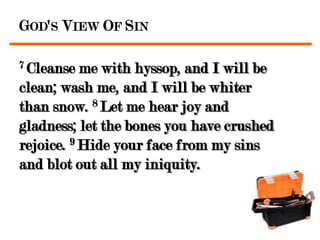 GOD'S VIEW OF SIN

7 Cleanse  me with hyssop, and I will be
clean; wash me, and I will be whiter
than snow. 8 Let me hear joy and
gladness; let the bones you have crushed
rejoice. 9 Hide your face from my sins
and blot out all my iniquity.
 