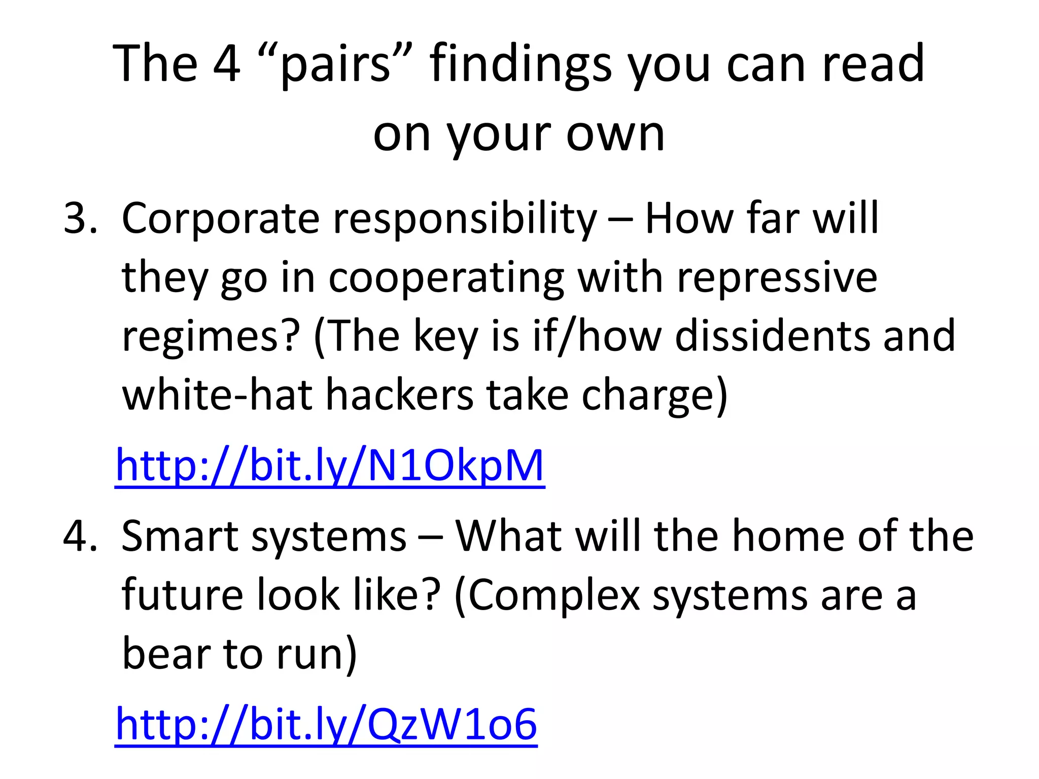 The 4 “pairs” findings you can read
             on your own
3. Corporate responsibility – How far will
   they go in cooperating with repressive
   regimes? (The key is if/how dissidents and
   white-hat hackers take charge)
   http://bit.ly/N1OkpM
4. Smart systems – What will the home of the
   future look like? (Complex systems are a
   bear to run)
   http://bit.ly/QzW1o6
 