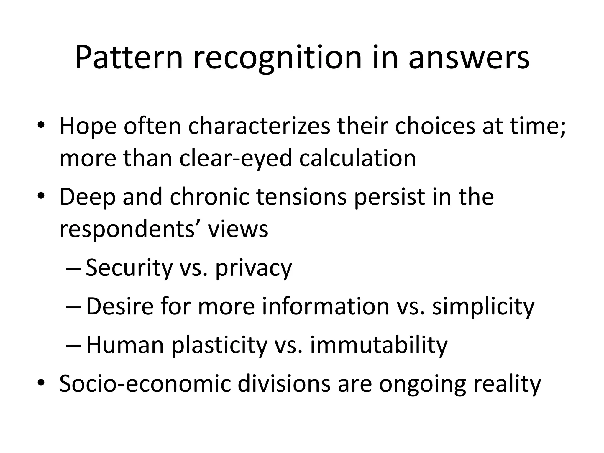 Pattern recognition in answers
• Hope often characterizes their choices at time;
  more than clear-eyed calculation
• Deep and chronic tensions persist in the
  respondents’ views
   – Security vs. privacy
   – Desire for more information vs. simplicity
   – Human plasticity vs. immutability
• Socio-economic divisions are ongoing reality
 
