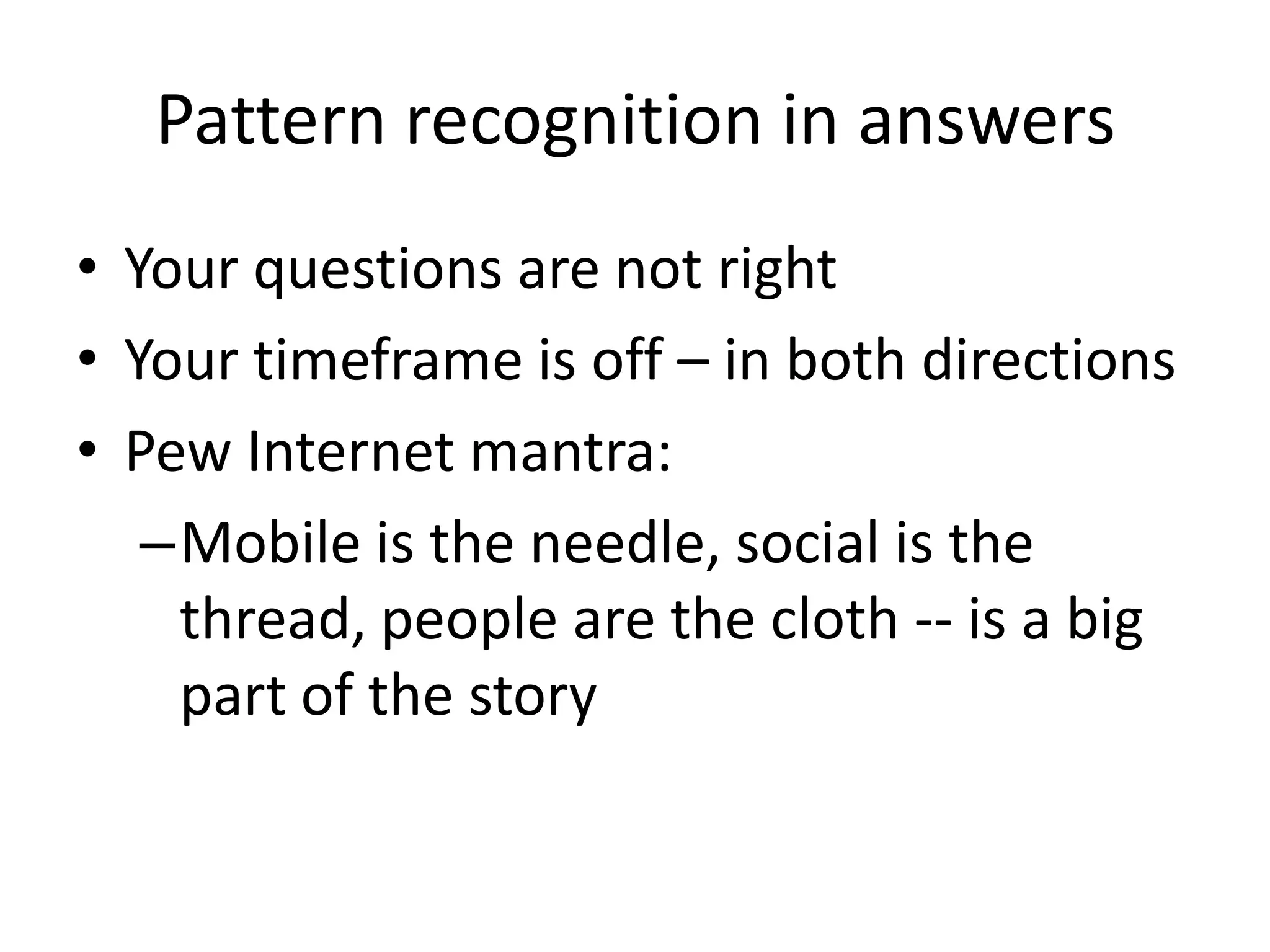 Pattern recognition in answers
• Your questions are not right
• Your timeframe is off – in both directions
• Pew Internet mantra:
   –Mobile is the needle, social is the
    thread, people are the cloth -- is a big
    part of the story
 