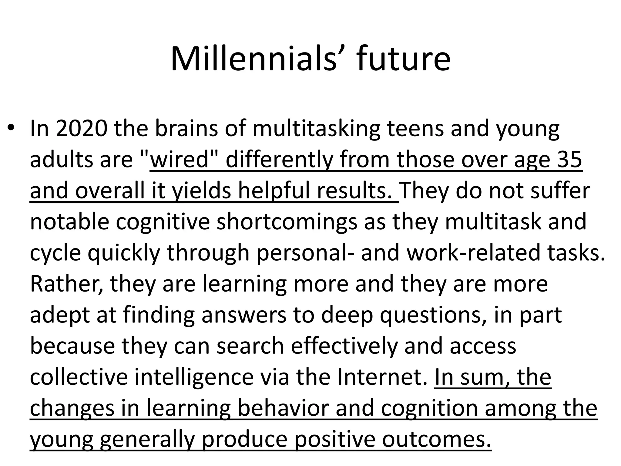 Millennials’ future
• In 2020 the brains of multitasking teens and young
  adults are "wired" differently from those over age 35
  and overall it yields helpful results. They do not suffer
  notable cognitive shortcomings as they multitask and
  cycle quickly through personal- and work-related tasks.
  Rather, they are learning more and they are more
  adept at finding answers to deep questions, in part
  because they can search effectively and access
  collective intelligence via the Internet. In sum, the
  changes in learning behavior and cognition among the
  young generally produce positive outcomes.
 