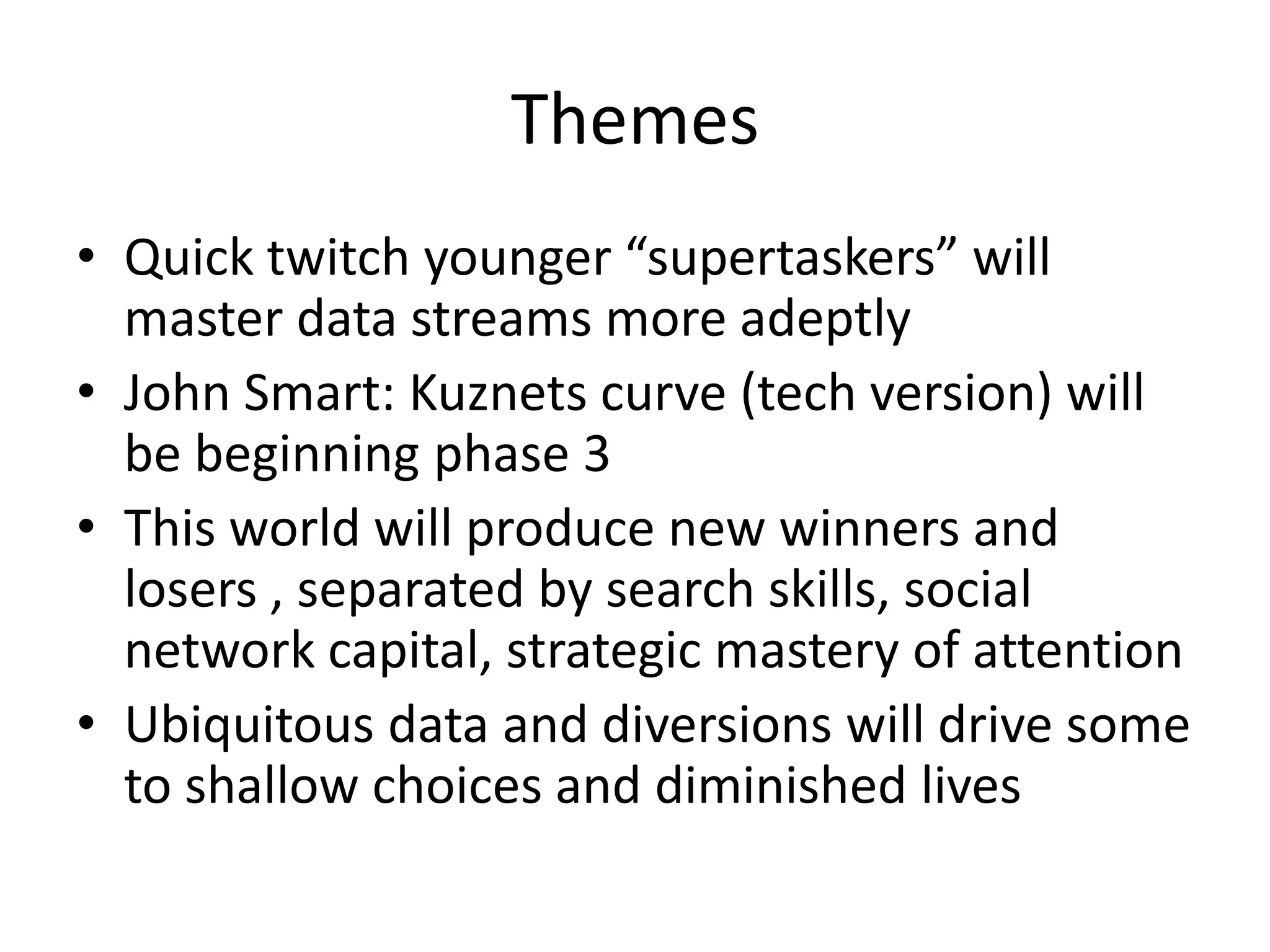 Themes
• Quick twitch younger “supertaskers” will
  master data streams more adeptly
• John Smart: Kuznets curve (tech version) will
  be beginning phase 3
• This world will produce new winners and
  losers , separated by search skills, social
  network capital, strategic mastery of attention
• Ubiquitous data and diversions will drive some
  to shallow choices and diminished lives
 