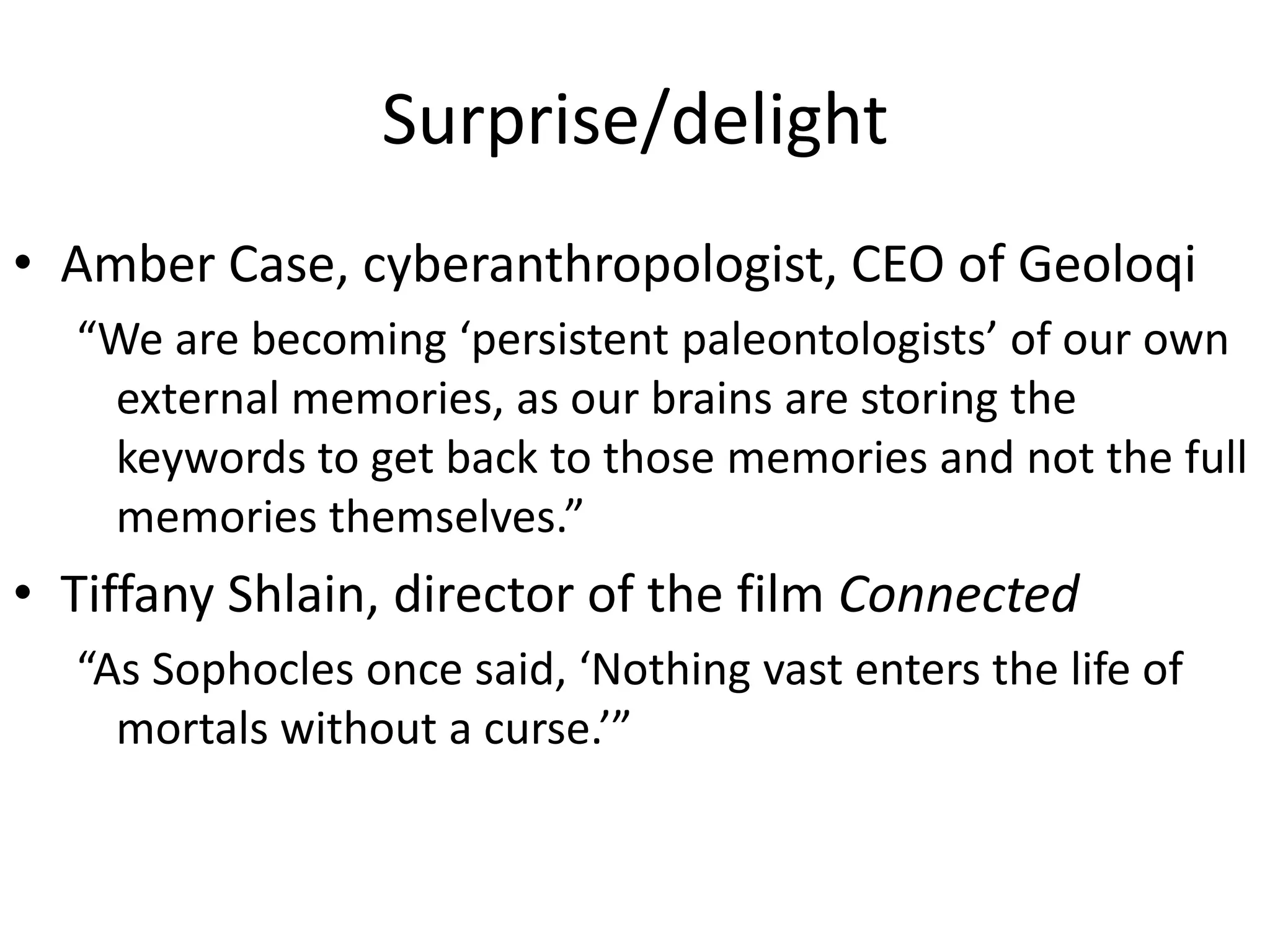 Surprise/delight
• Amber Case, cyberanthropologist, CEO of Geoloqi
  “We are becoming ‘persistent paleontologists’ of our own
   external memories, as our brains are storing the
   keywords to get back to those memories and not the full
   memories themselves.”
• Tiffany Shlain, director of the film Connected
  “As Sophocles once said, ‘Nothing vast enters the life of
    mortals without a curse.’”
 
