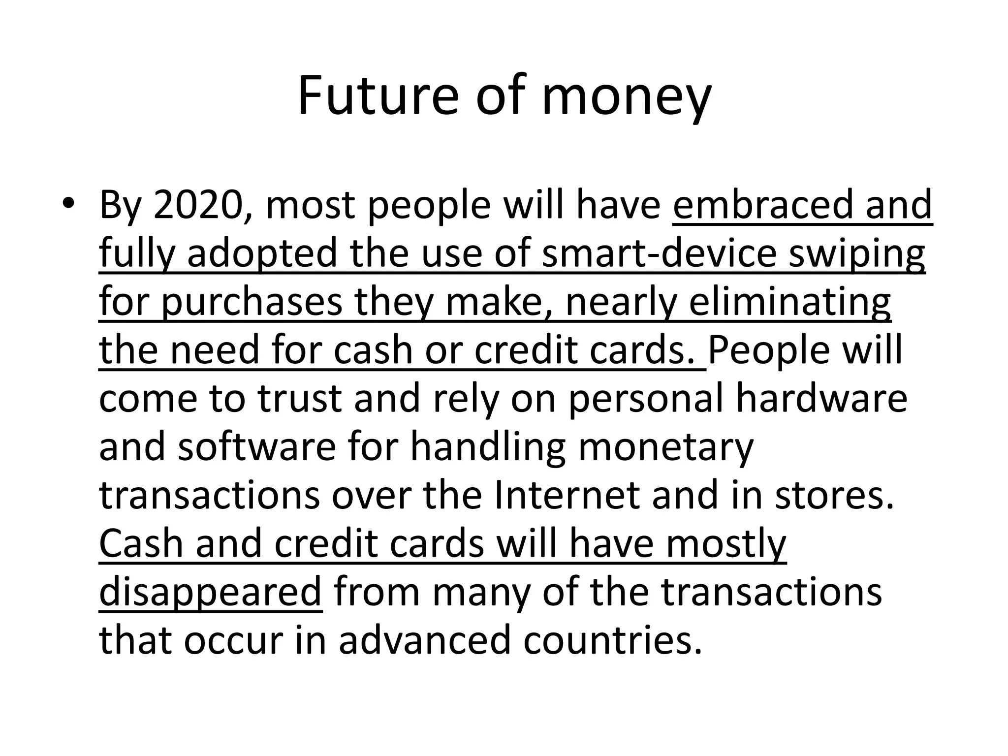 Future of money
• By 2020, most people will have embraced and
  fully adopted the use of smart-device swiping
  for purchases they make, nearly eliminating
  the need for cash or credit cards. People will
  come to trust and rely on personal hardware
  and software for handling monetary
  transactions over the Internet and in stores.
  Cash and credit cards will have mostly
  disappeared from many of the transactions
  that occur in advanced countries.
 
