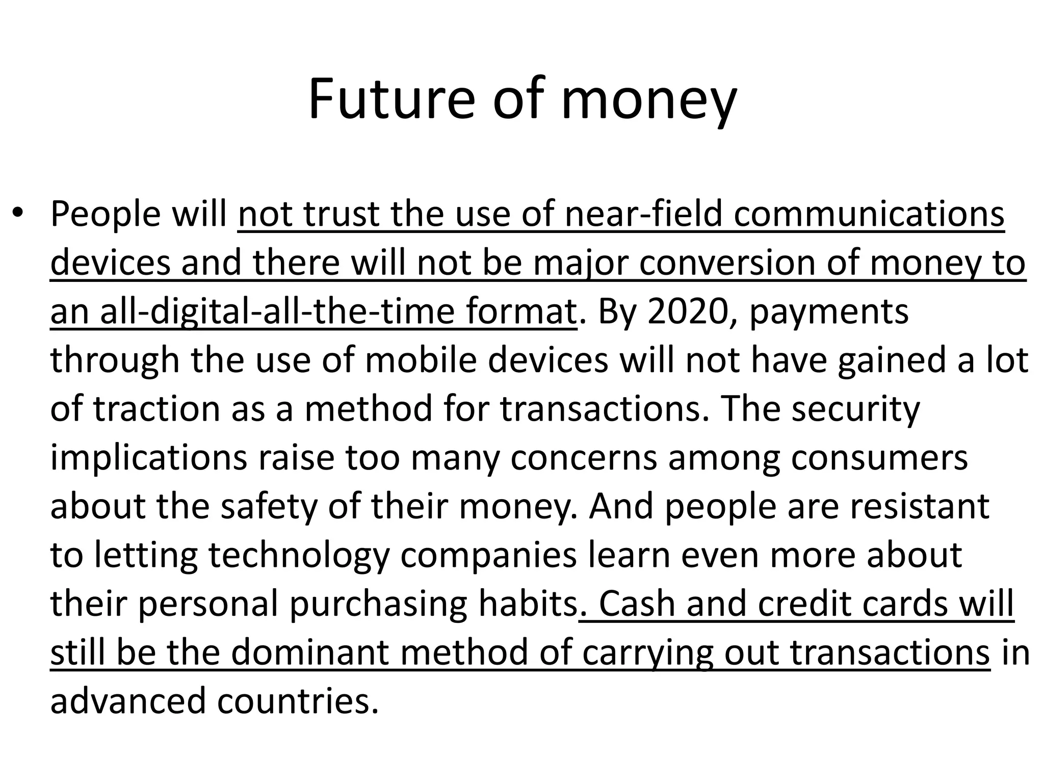 Future of money
• People will not trust the use of near-field communications
  devices and there will not be major conversion of money to
  an all-digital-all-the-time format. By 2020, payments
  through the use of mobile devices will not have gained a lot
  of traction as a method for transactions. The security
  implications raise too many concerns among consumers
  about the safety of their money. And people are resistant
  to letting technology companies learn even more about
  their personal purchasing habits. Cash and credit cards will
  still be the dominant method of carrying out transactions in
  advanced countries.
 
