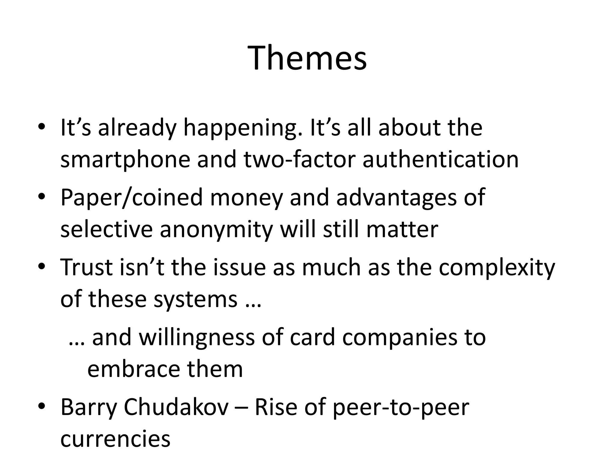 Themes
• It’s already happening. It’s all about the
  smartphone and two-factor authentication
• Paper/coined money and advantages of
  selective anonymity will still matter
• Trust isn’t the issue as much as the complexity
  of these systems …
   … and willingness of card companies to
      embrace them
• Barry Chudakov – Rise of peer-to-peer
  currencies
 