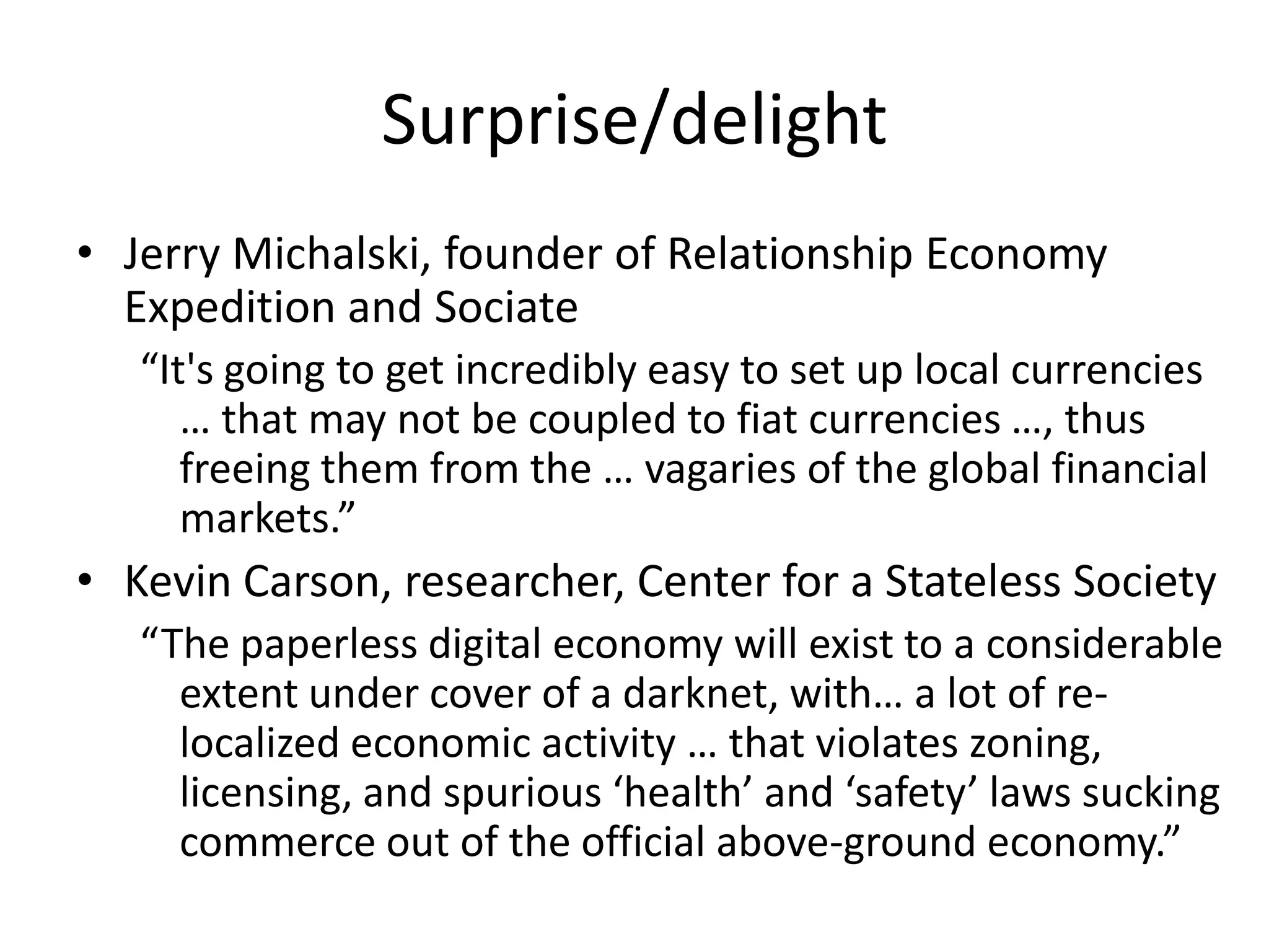 Surprise/delight
• Jerry Michalski, founder of Relationship Economy
  Expedition and Sociate
   “It's going to get incredibly easy to set up local currencies
      … that may not be coupled to fiat currencies …, thus
      freeing them from the … vagaries of the global financial
      markets.”
• Kevin Carson, researcher, Center for a Stateless Society
   “The paperless digital economy will exist to a considerable
     extent under cover of a darknet, with… a lot of re-
     localized economic activity … that violates zoning,
     licensing, and spurious ‘health’ and ‘safety’ laws sucking
     commerce out of the official above-ground economy.”
 