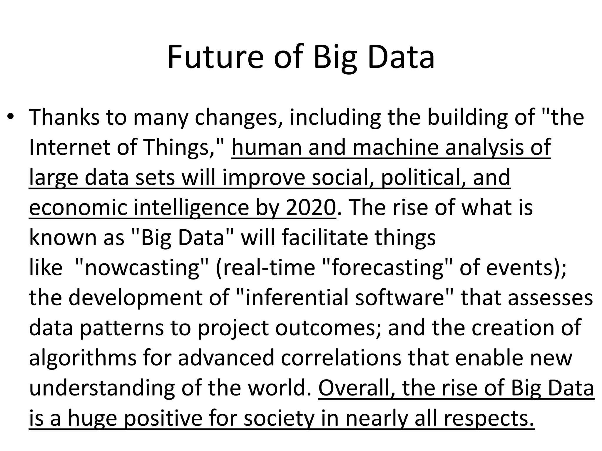 Future of Big Data
• Thanks to many changes, including the building of "the
  Internet of Things," human and machine analysis of
  large data sets will improve social, political, and
  economic intelligence by 2020. The rise of what is
  known as "Big Data" will facilitate things
  like "nowcasting" (real-time "forecasting" of events);
  the development of "inferential software" that assesses
  data patterns to project outcomes; and the creation of
  algorithms for advanced correlations that enable new
  understanding of the world. Overall, the rise of Big Data
  is a huge positive for society in nearly all respects.
 