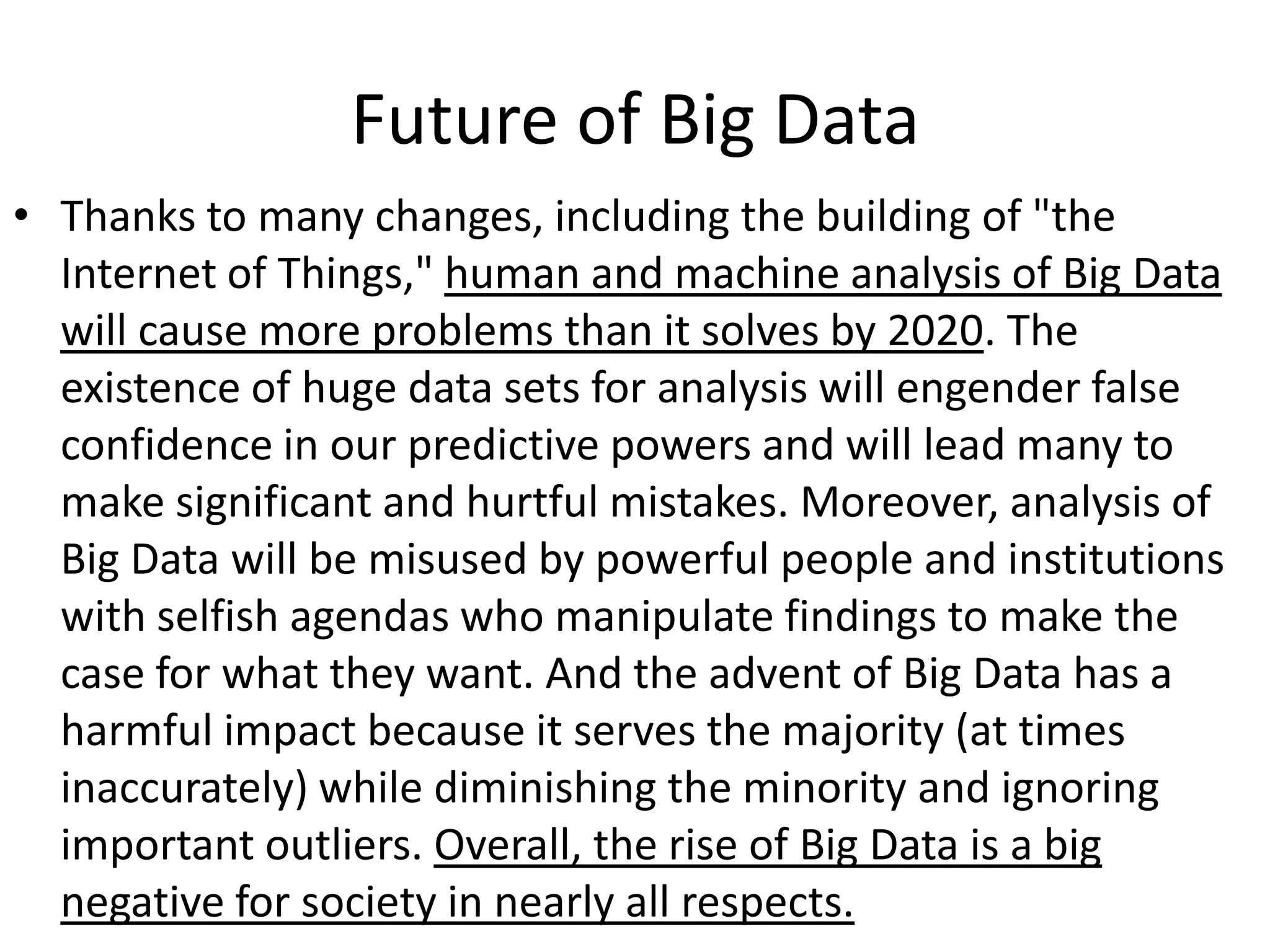 Future of Big Data
• Thanks to many changes, including the building of "the
  Internet of Things," human and machine analysis of Big Data
  will cause more problems than it solves by 2020. The
  existence of huge data sets for analysis will engender false
  confidence in our predictive powers and will lead many to
  make significant and hurtful mistakes. Moreover, analysis of
  Big Data will be misused by powerful people and institutions
  with selfish agendas who manipulate findings to make the
  case for what they want. And the advent of Big Data has a
  harmful impact because it serves the majority (at times
  inaccurately) while diminishing the minority and ignoring
  important outliers. Overall, the rise of Big Data is a big
  negative for society in nearly all respects.
 