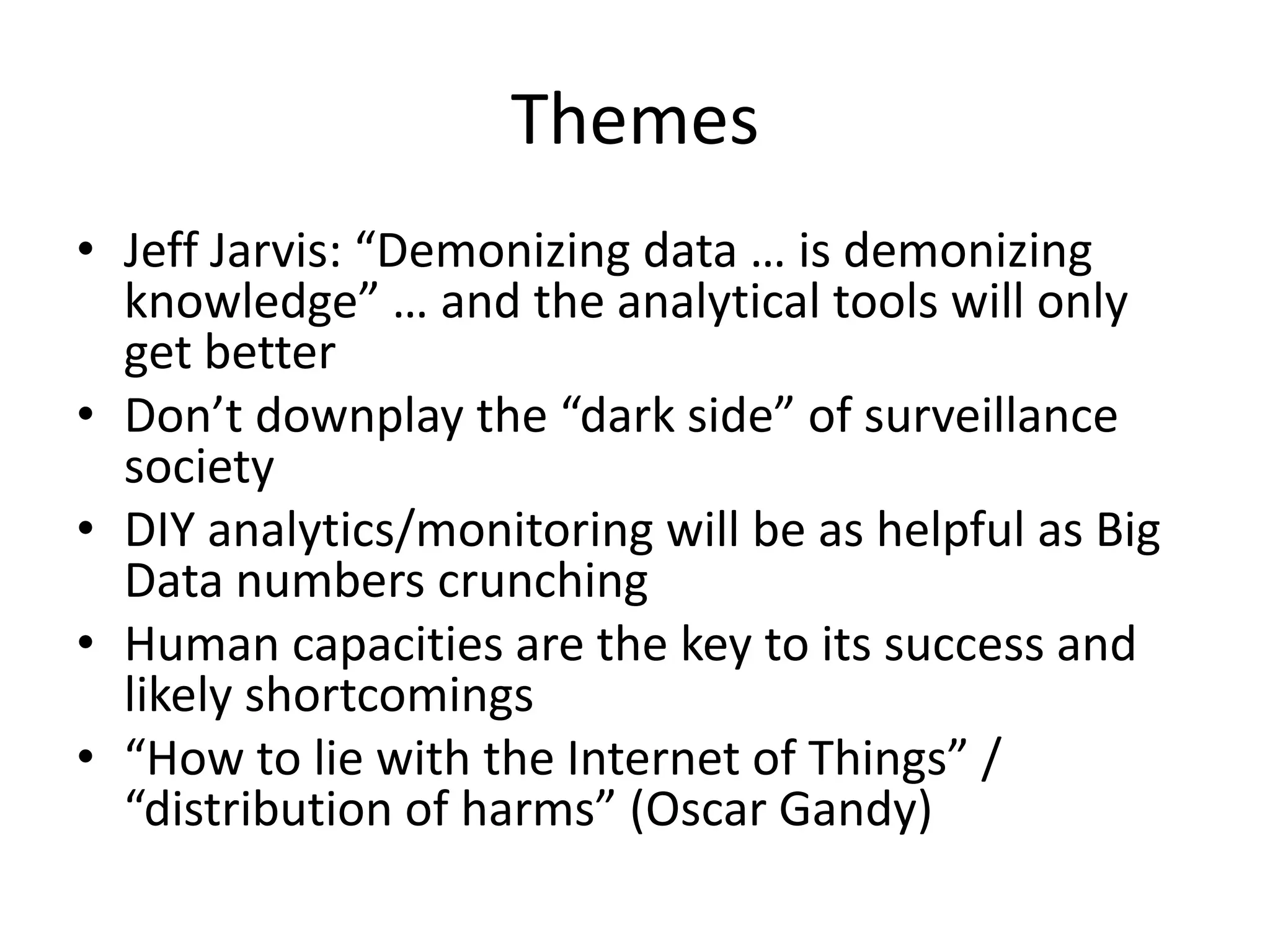 Themes
• Jeff Jarvis: “Demonizing data … is demonizing
  knowledge” … and the analytical tools will only
  get better
• Don’t downplay the “dark side” of surveillance
  society
• DIY analytics/monitoring will be as helpful as Big
  Data numbers crunching
• Human capacities are the key to its success and
  likely shortcomings
• “How to lie with the Internet of Things” /
  “distribution of harms” (Oscar Gandy)
 