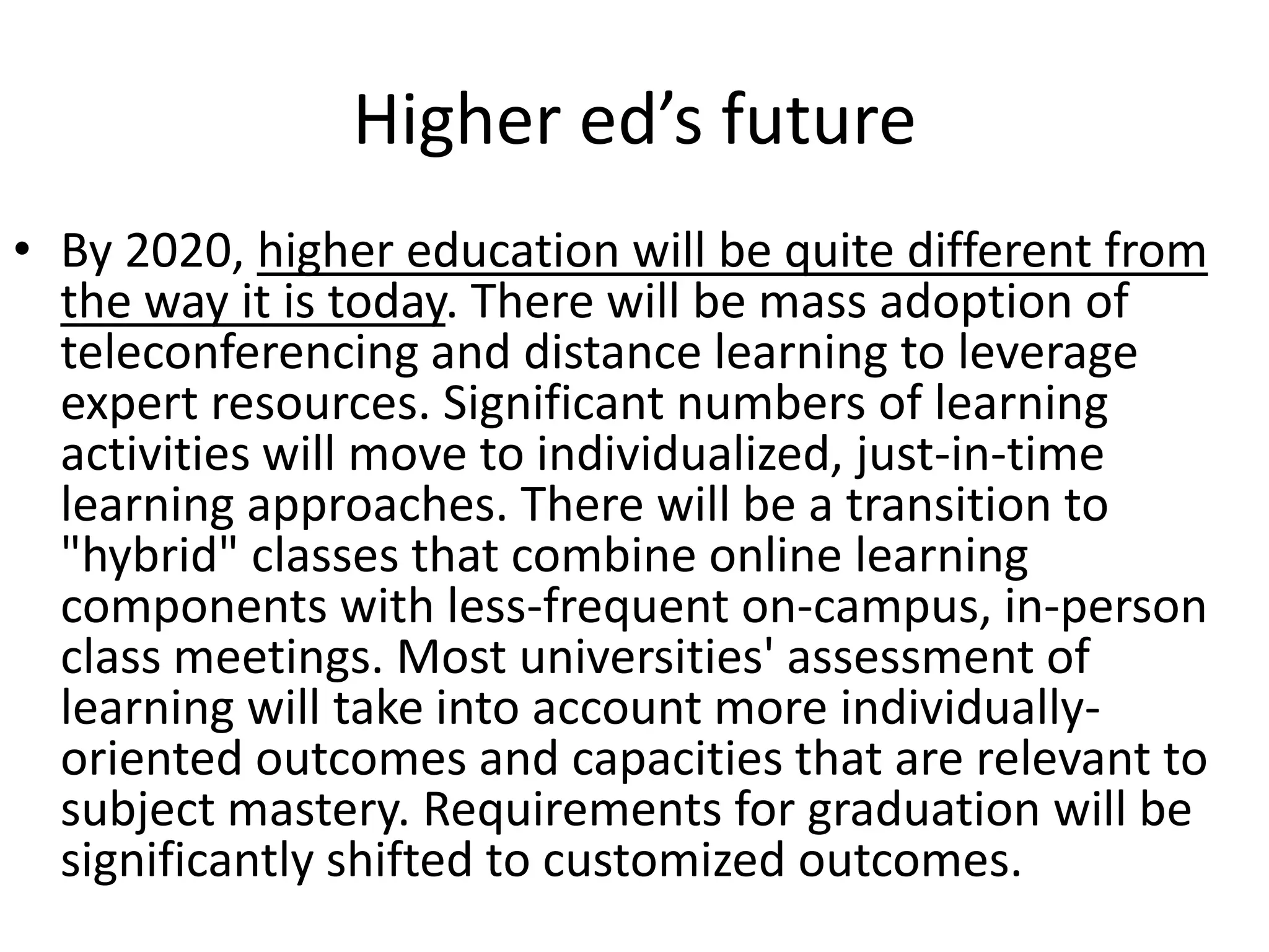 Higher ed’s future
• By 2020, higher education will be quite different from
  the way it is today. There will be mass adoption of
  teleconferencing and distance learning to leverage
  expert resources. Significant numbers of learning
  activities will move to individualized, just-in-time
  learning approaches. There will be a transition to
  "hybrid" classes that combine online learning
  components with less-frequent on-campus, in-person
  class meetings. Most universities' assessment of
  learning will take into account more individually-
  oriented outcomes and capacities that are relevant to
  subject mastery. Requirements for graduation will be
  significantly shifted to customized outcomes.
 