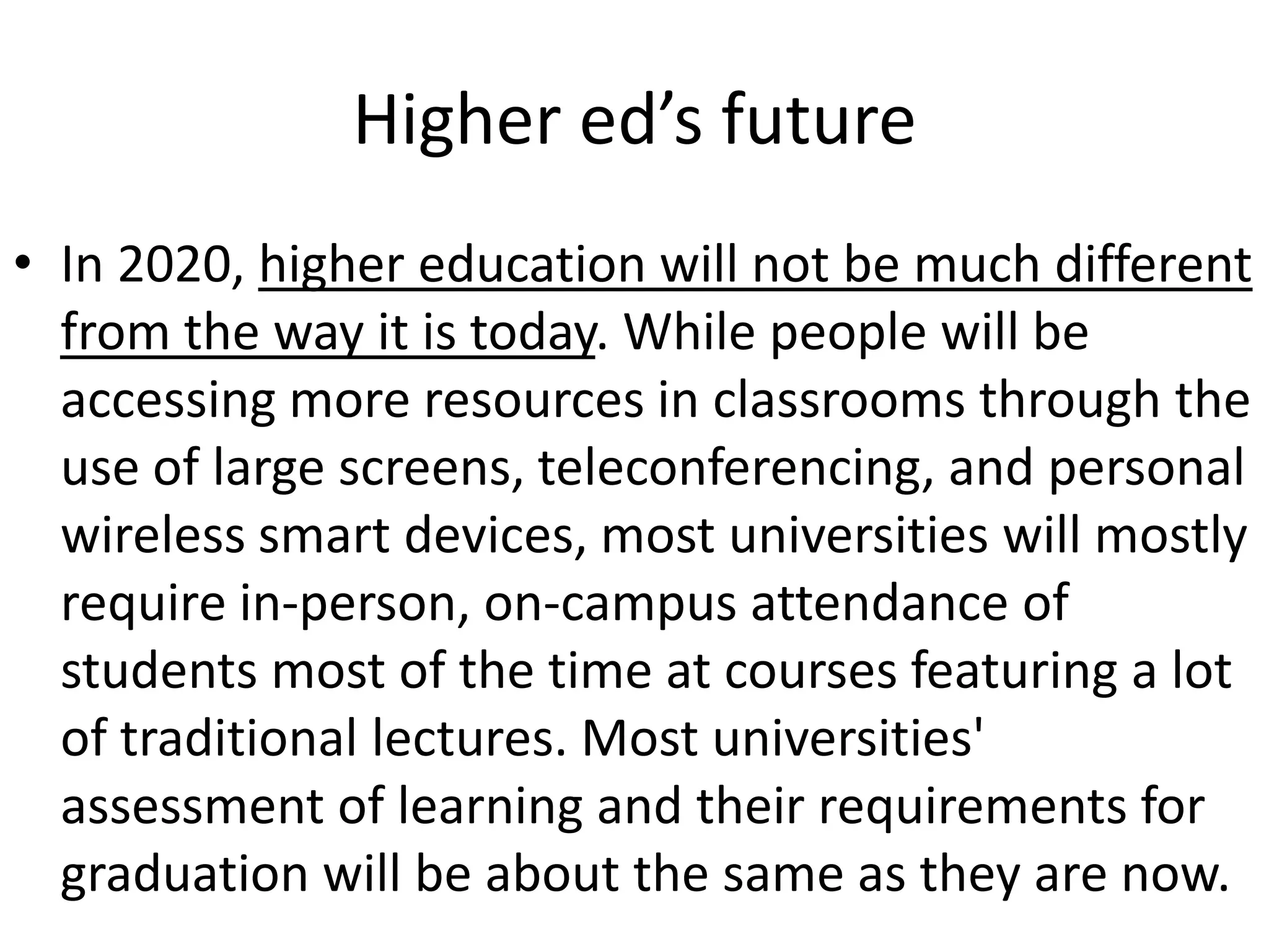 Higher ed’s future
• In 2020, higher education will not be much different
  from the way it is today. While people will be
  accessing more resources in classrooms through the
  use of large screens, teleconferencing, and personal
  wireless smart devices, most universities will mostly
  require in-person, on-campus attendance of
  students most of the time at courses featuring a lot
  of traditional lectures. Most universities'
  assessment of learning and their requirements for
  graduation will be about the same as they are now.
 