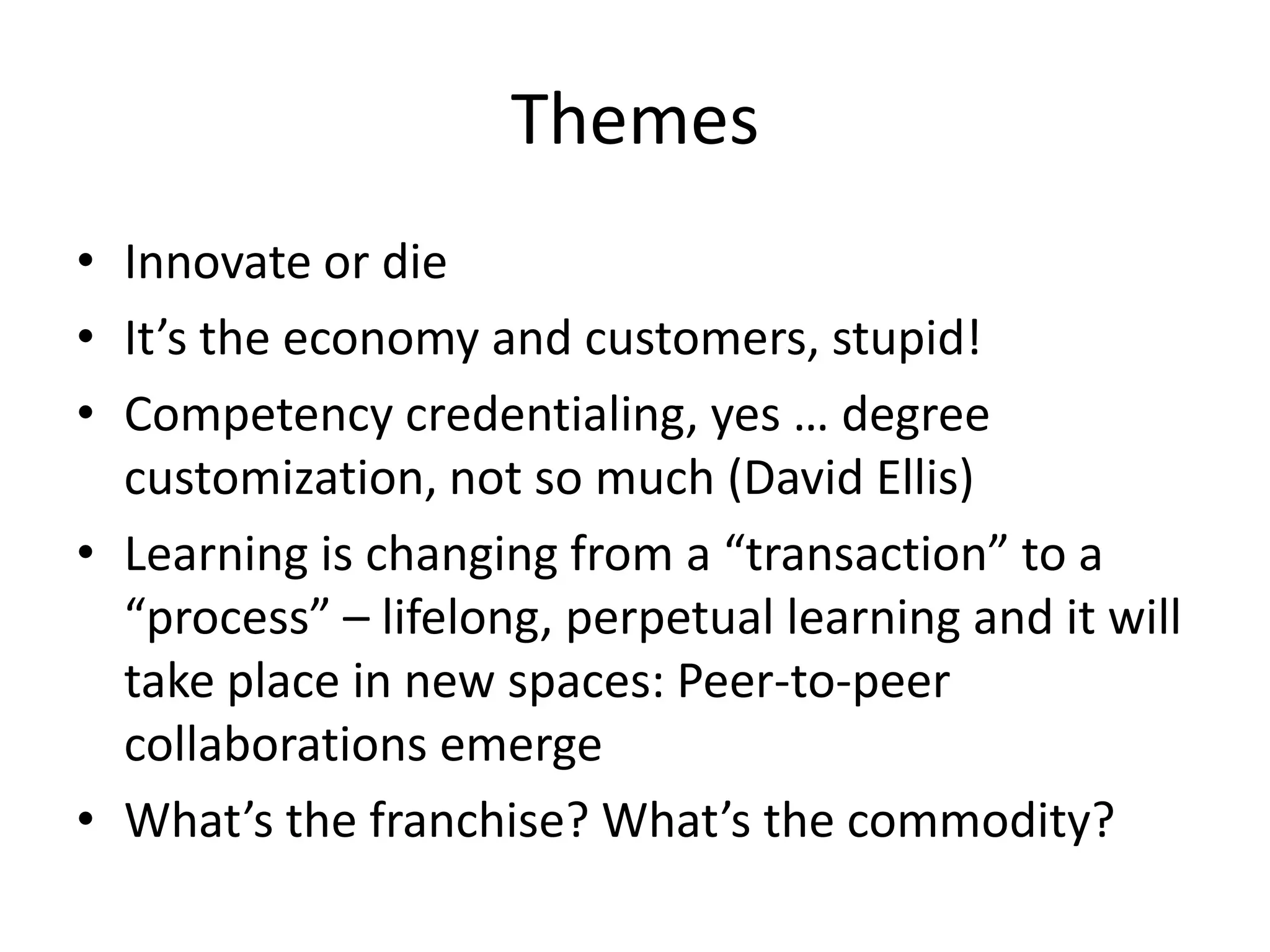 Themes
• Innovate or die
• It’s the economy and customers, stupid!
• Competency credentialing, yes … degree
  customization, not so much (David Ellis)
• Learning is changing from a “transaction” to a
  “process” – lifelong, perpetual learning and it will
  take place in new spaces: Peer-to-peer
  collaborations emerge
• What’s the franchise? What’s the commodity?
 