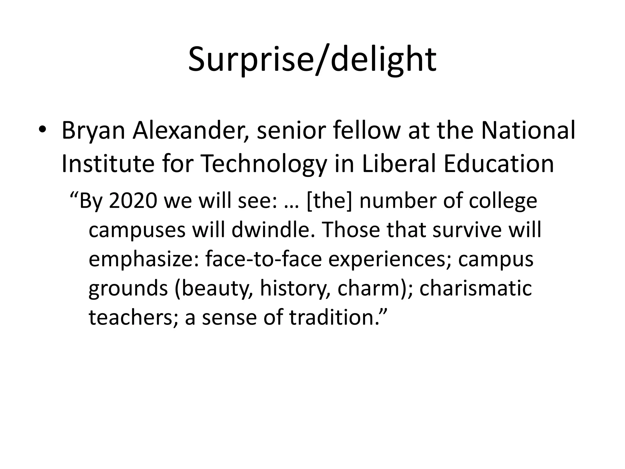 Surprise/delight
• Bryan Alexander, senior fellow at the National
  Institute for Technology in Liberal Education
  “By 2020 we will see: … [the] number of college
    campuses will dwindle. Those that survive will
    emphasize: face-to-face experiences; campus
    grounds (beauty, history, charm); charismatic
    teachers; a sense of tradition.”
 