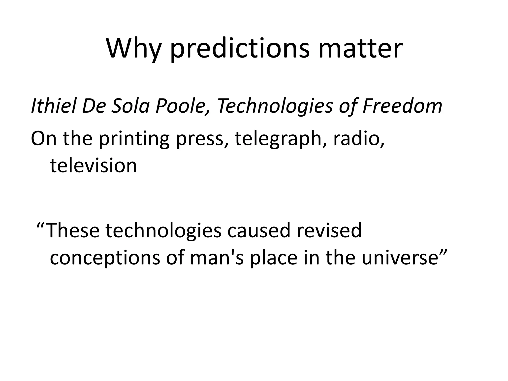 Why predictions matter
Ithiel De Sola Poole, Technologies of Freedom
On the printing press, telegraph, radio,
   television

“These technologies caused revised
 conceptions of man's place in the universe”
 
