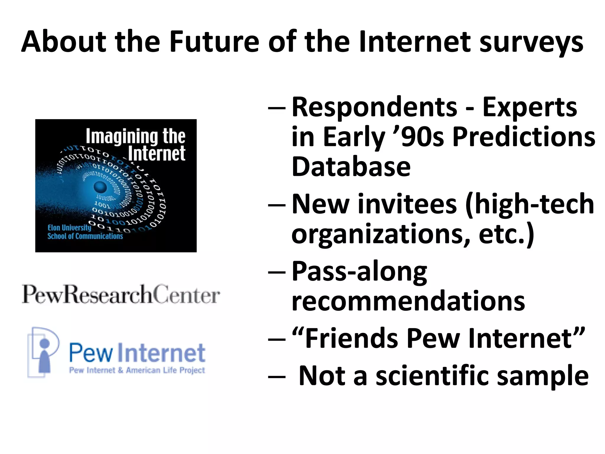 About the Future of the Internet surveys
                 – Respondents - Experts
                   in Early ’90s Predictions
                   Database
                 – New invitees (high-tech
                   organizations, etc.)
                 – Pass-along
                   recommendations
                 – “Friends Pew Internet”
                 – Not a scientific sample
 