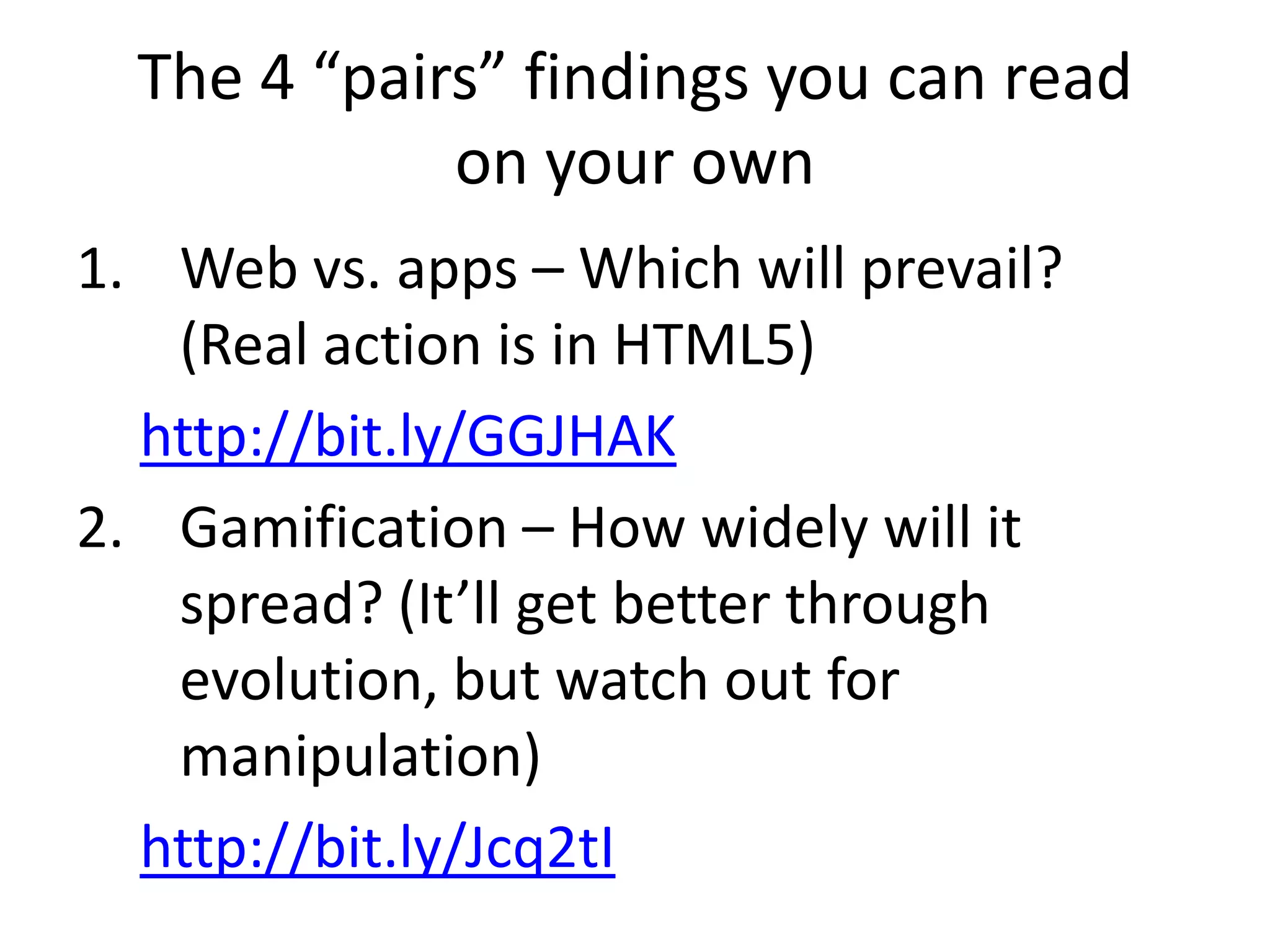The 4 “pairs” findings you can read
             on your own
1. Web vs. apps – Which will prevail?
   (Real action is in HTML5)
  http://bit.ly/GGJHAK
2. Gamification – How widely will it
   spread? (It’ll get better through
   evolution, but watch out for
   manipulation)
  http://bit.ly/Jcq2tI
 