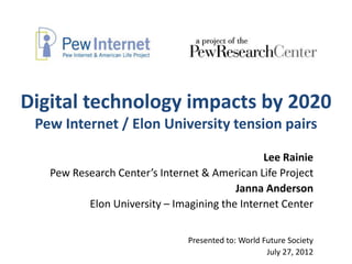 Digital technology impacts by 2020
 Pew Internet / Elon University tension pairs

                                               Lee Rainie
   Pew Research Center’s Internet & American Life Project
                                         Janna Anderson
          Elon University – Imagining the Internet Center


                               Presented to: World Future Society
                                                    July 27, 2012
 