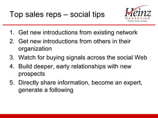 Top sales reps – social tips

1. Get new introductions from existing network
2. Get new introductions from others in their
   organization
3. Watch for buying signals across the social Web
4. Build deeper, early relationships with new
   prospects
5. Directly share information, become an expert,
   generate a following
 