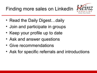 Finding more sales on LinkedIn

•   Read the Daily Digest…daily
•   Join and participate in groups
•   Keep your profile up to date
•   Ask and answer questions
•   Give recommendations
•   Ask for specific referrals and introductions
 