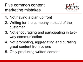Five common content
marketing mistakes
1. Not having a plan up front
2. Writing for the company instead of the
   customer
3. Not encouraging and participating in two-
   way communication
4. Not promoting, aggregating and curating
   great content from others
5. Only producing written content
 