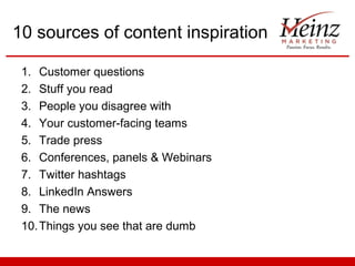 10 sources of content inspiration

 1. Customer questions
 2. Stuff you read
 3. People you disagree with
 4. Your customer-facing teams
 5. Trade press
 6. Conferences, panels & Webinars
 7. Twitter hashtags
 8. LinkedIn Answers
 9. The news
 10. Things you see that are dumb
 