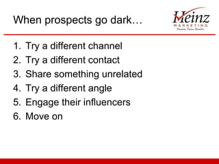 When prospects go dark…

1.   Try a different channel
2.   Try a different contact
3.   Share something unrelated
4.   Try a different angle
5.   Engage their influencers
6.   Move on
 