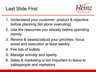 Last Slide First

1. Understand your customer, product & objective
   before planning (let alone executing)
2. Use the resources you already before spending
   money
3. Review & assess/adjust your priorities, focus
   areas and execution at least weekly
4. Fire lots of bullets
5. Manage actively and openly
6. Sales & marketing is too important to leave to
   salespeople and marketers
 