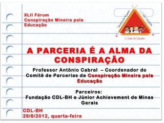 XLII Fórum
Conspiração Mineira pela
Educação




 A PARCERIA É A ALMA DA
      CONSPIRAÇÃO
   Professor Antônio Cabral – Coordenador do
 Comitê de Parcerias da Conspiração Mineira pela
                    Educação

                  Parceiros:
 Fundação CDL-BH e Júnior Achievement de Minas
                    Gerais
CDL-BH
29/8/2012, quarta-feira
 