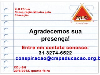 XLII Fórum
Conspiração Mineira pela
Educação




         Agradecemos sua
            presença!
   Entre em contato conosco:
          31 3274-6522
 conspiracao@cmpeducacao.org.b
CDL-BH
29/8/2012, quarta-feira
 